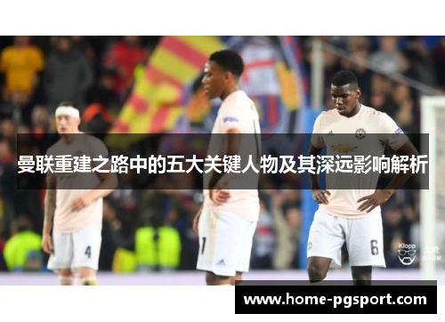 曼联重建之路中的五大关键人物及其深远影响解析
