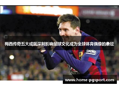 梅西传奇五大成就深刻影响足球文化成为全球体育偶像的象征