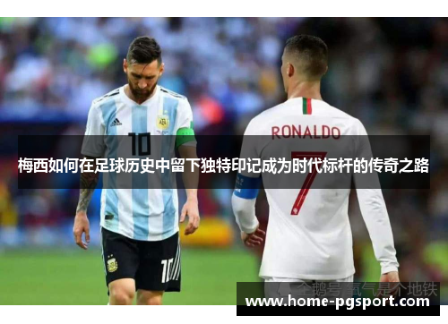 梅西如何在足球历史中留下独特印记成为时代标杆的传奇之路