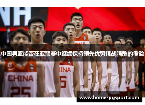 中国男篮能否在亚预赛中继续保持领先优势挑战强敌的考验