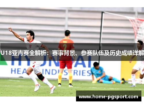 U18亚青赛全解析：赛事背景、参赛队伍及历史成绩详解