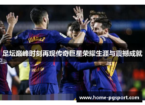 足坛巅峰时刻再现传奇巨星荣耀生涯与震撼成就 足坛巅峰时刻再现传奇巨星荣耀生涯与震撼成就