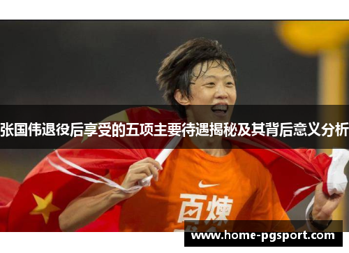 张国伟退役后享受的五项主要待遇揭秘及其背后意义分析