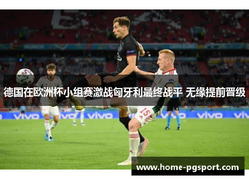 德国在欧洲杯小组赛激战匈牙利最终战平 无缘提前晋级