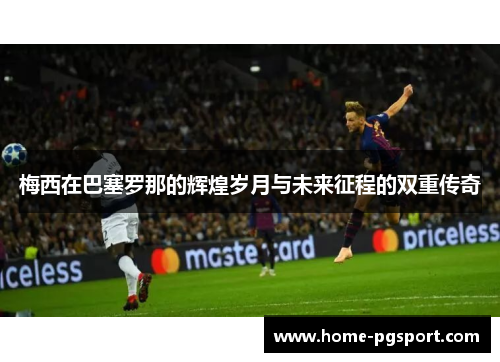 梅西在巴塞罗那的辉煌岁月与未来征程的双重传奇